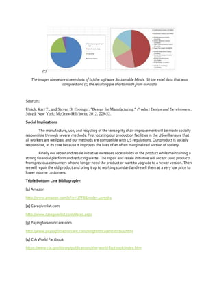 (c)
The images above are screenshots of (a) the software Sustainable Minds, (b) the excel data that was
compiled and (c) the resulting pie charts made from our data

Sources:
Ulrich, Karl T., and Steven D. Eppinger. "Design for Manufacturing." Product Design and Development.
5th ed. New York: McGraw-Hill/Irwin, 2012. 229-52.
Social Implications
The manufacture, use, and recycling of the tensegrity chair improvement will be made socially
responsible through several methods. First locating our production facilities in the US will ensure that
all workers are well paid and our methods are compatible with US regulations. Our product is socially
responsible, at its core because it improves the lives of an often marginalized section of society.
Finally our repair and resale initiative increases accessibility of the product while maintaining a
strong financial platform and reducing waste. The repair and resale initiative will accept used products
from previous consumers who no longer need the product or want to upgrade to a newer version. Then
we will repair the old product and bring it up to working standard and resell them at a very low price to
lower income customers.
Triple Bottom Line Bibliography:
[1] Amazon
http://www.amazon.com/b?ie=UTF8&node=4075961
[2] Caregiverlist.com
http://www.caregiverlist.com/Rates.aspx
[3] Payingforseniorcare.com
http://www.payingforseniorcare.com/longtermcare/statistics.html
[4] CIA World Factbook
https://www.cia.gov/library/publications/the-world-factbook/index.htm

 