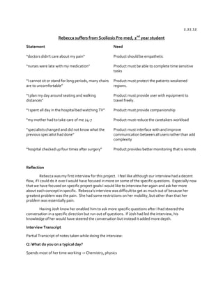 2.22.12
Rebecca suffers from Scoliosis Pre-med, 2nd year student
Statement

Need

“doctors  didn’t  care  about  my  pain”

Product should be empathetic

“nurses  were  late  with  my  medication”

Product must be able to complete time sensitive
tasks

“I  cannot  sit  or  stand for long periods, many chairs
are  to  uncomfortable”

Product must protect the patients weakened
regions.

“I  plan  my  day  around  seating  and  walking  
distances”

Product must provide user with equipment to
travel freely.

“I  spent  all  day  in  the  hospital  bed  watching  TV”

Product must provide companionship

“my  mother  had  to  take  care  of  me  24-7

Product must reduce the caretakers workload

“specialists  changed  and  did  not  know  what  the  
previous  specialist  had  done”

Product must interface with and improve
communication between all users rather than add
complexity

“hospital  checked  up  four  times  after  surgery”

Product provides better monitoring that is remote

Reflection
Rebecca was my first interview for this project. I feel like although our interview had a decent
flow, if I could do it over I would have focused in more on some of the specific questions. Especially now
that we have focused on specific project goals I would like to interview her again and ask her more
about each concept in specific.    Rebecca’s  interview  was  difficult  to  get  as  much  out  of  because  her  
greatest problem was the pain. She had some restrictions on her mobility, but other than that her
problem was essentially pain.
Having Josh know her enabled him to ask more specific questions after I had steered the
conversation in a specific direction but run out of questions. If Josh had led the interview, his
knowledge of her would have steered the conversation but instead it added more depth.
Interview Transcript
Partial Transcript of notes taken while doing the interview:
Q: What do you on a typical day?
Spends most of her time working -> Chemistry, physics

 
