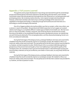 Appendix J: Full Lessons Learned
Through this entire project development many things were learned through the overall design
process and interdisciplinary teamwork experience. By alternating interview teams, each member
contributed unique interview perspectives and experiences that influenced our concept generation and
prototyping process. By increasing creative diversity, more original concepts were be produced.
However, all the team members also had to have a working knowledge of the restrictions and
capabilities of tensegrity technology, so attending enough technical lectures and interviews on a
technology as novel as tensegrity was essential.
One of our biggest problems during the problem was that our project, unlike many others, was
a solution in search of a problem. We partnered with NASA researchers to try to apply non-existent
robotics technology to a completely different market space of elderly home health care. We had more
than our share of stumbles, missteps, and pivots. One of the key lessons we learned was to keep
focusing on the details; as we progressed through the product development process, we realized that
we were thinking too abstractly. First concept generation, and then physical prototyping, forced us to
think concretely and realistically.
During the final stages of the design process, prototype feedback interviews were essential for
a feedback loop that would consistently improve our prototype concept. We needed to refocus our
initial user needs as they were too broad. This was partly due to the fact that a solution was provided for
us, however, we had no question to solve. Performing an LCA on our product definitely opened our
perspective on the environment and taught us how much addressing it improved the quality of the
Tensegrity Chair Lift. It showed us how much environmental impact is reduced through recycling and
how secondary materials can be just as effective, even better in some cases, as using newly refined raw
materials.
During the final stages of the design process, prototype feedback interviews were essential for
a feedback loop that would consistently improve our prototype concept. We needed to refocus our
initial user needs as they were too broad. This was partly due to the fact that a solution was provided for
us, however, we had no question to solve.

 