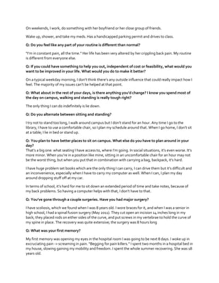 On weekends, I work, do something with her boyfriend or her close group of friends.
Wake up, shower, and take my meds. Has a handicapped parking permit and drives to class.
Q: Do you feel like any part of your routine is different than normal?
“I’m  in  constant  pain,  all  the  time.”  Her  life  has  been  very  altered  by  her  crippling  back  pain.  My  routine  
is different from everyone else.
Q: If you could have something to help you out, independent of cost or feasibility, what would you
want to be improved in your life. What would you do to make it better?
On  a  typical  weekday  morning,  I  don’t  think  there’s  any  outside  influence that could really impact how I
feel.  The  majority  of  my  issues  can’t  be  helped  at  that  point.  
Q: What about  in  the  rest  of  your  days,  is  there  anything  you’d  change?  I  know  you  spend  most  of  
the day on campus, walking and standing is really tough right?
The only thing I can do indefinitely is lie down.
Q: Do you alternate between sitting and standing?
I  try  not  to  stand  too  long,  I  walk  around  campus  but  I  don’t  stand  for  an  hour.  Any  time  I  go  to  the  
library, I have to use a comfortable chair, so I plan my  schedule  around  that.  When  I  go  home,  I  don’t  sit  
at a table; I lie in bed or stand up.
Q: You plan to have better places to sit on campus. What else do you have to plan around in your
day?
That’s  a  big  one:  what  seating  I  have  access  to,  where  I’m  going.  In  social  situations,  it’s  even  worse.  It’s  
more  minor.  When  you’re  in  a  position  like  mine,  sitting  in  an  uncomfortable  chair  for  an  hour  may  not  
be  the  worst  thing,  but  when  you  put  that  in  combination  with  carrying  a  bag,  backpack,  it’s  hard.  
I have huge  problem  set  books  which  are  the  only  thing  I  can  carry,  I  can  drive  them  but  it’s  difficult  and  
an inconvenience, especially when I have to carry my computer as well. When I can, I plan my day
around dropping stuff off at my car.
In terms of school, it’s  hard  for  me  to  sit  down  an  extended  period  of  time  and  take  notes,  because  of  
my  back  problems.  So  having  a  computer  helps  with  that,  I  don’t  have  to  that.  
Q: You’ve  gone  through  a  couple  surgeries.  Have you had major surgery?
I have scoliosis, which we found when I was 8 years old. I wore braces for it, and when I was a senior in
high school, I had a spinal fusion surgery (May 2011). They cut open an incision 14 inches long in my
back; they placed rods on either sides of the curve, and put screws in my vertebrae to hold the curve of
my spine in place. The recovery was quite extensive; the surgery was 8 hours long
Q: What was your first memory?
My first memory was opening my eyes in the hospital room I was going to be next 8 days. I woke up in
excruciating pain ->  screaming  in  pain.  “Begging  for  pain  killers.”  I  spent  two  months  in  a  hospital  bed  in  
my house, slowing gaining my mobility and freedom. I spent the whole summer recovering. She was 18
years old.

 