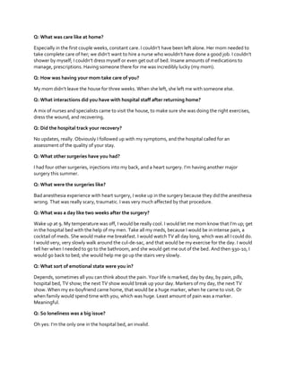 Q: What was care like at home?
Especially in the  first  couple  weeks,  constant  care.  I  couldn’t  have  been  left  alone.  Her  mom  needed  to  
take  complete  care  of  her;  we  didn’t  want  to  hire  a  nurse  who  wouldn’t  have  done  a  good  job.  I  couldn’t  
shower  by  myself;  I  couldn’t  dress  myself  or  even  get  out  of  bed. Insane amounts of medications to
manage, prescriptions. Having someone there for me was incredibly lucky (my mom).
Q: How was having your mom take care of you?
My  mom  didn’t  leave  the  house  for  three  weeks.  When  she  left,  she  left  me  with  someone  else.
Q: What interactions did you have with hospital staff after returning home?
A mix of nurses and specialists came to visit the house, to make sure she was doing the right exercises,
dress the wound, and recovering.
Q: Did the hospital track your recovery?
No updates, really. Obviously I followed up with my symptoms, and the hospital called for an
assessment of the quality of your stay.
Q: What other surgeries have you had?
I  had  four  other  surgeries,  injections  into  my  back,  and  a  heart  surgery.  I’m  having  another  major  
surgery this summer.
Q: What were the surgeries like?
Bad anesthesia experience with heart surgery, I woke up in the surgery because they did the anesthesia
wrong. That was really scary, traumatic. I was very much affected by that procedure.
Q: What was a day like two weeks after the surgery?
Wake  up  at  9.  My  temperature  was  off,  I  would  be  really  cool.  I  would  let  me  mom  know  that  I’m  up;  get  
in the hospital bed with the help of my men. Take all my meds, because I would be in intense pain, a
cocktail of meds. She would make me breakfast. I would watch TV all day long, which was all I could do.
I would very, very slowly walk around the cul-de-sac, and that would be my exercise for the day. I would
tell her when I needed to go to the bathroom, and she would get me out of the bed. And then 930-10, I
would go back to bed; she would help me go up the stairs very slowly.
Q: What sort of emotional state were you in?
Depends, sometimes all you can think about the pain. Your life is marked, day by day, by pain, pills,
hospital bed, TV show; the next TV show would break up your day. Markers of my day, the next TV
show. When my ex-boyfriend came home, that would be a huge marker, when he came to visit. Or
when family would spend time with you, which was huge. Least amount of pain was a marker.
Meaningful.
Q: So loneliness was a big issue?
Oh  yes:  I’m  the  only  one  in  the  hospital  bed,  an  invalid.

 