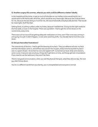 Q: Another surgery this summer, what do you wish could be different or better? Ideally.
In the hospital and the home, it was so much of a burden on my mother to do everything for me. I
would want to lift that burden off of her, which would be very meaningful. Because she could be there
for me, because she was doing so much for me, she was emotionally and physically drained. That would
be meaningful. Stuff like that.
Getting food, or putting a pillow under my knees, because I needed that. Giving me the right medicine
the first week, or even in the hospital. There was a problem: I had to get the correct doses on the
correct time, every time.
There was such an issue of not getting adequate medication on time, even if the nurse was coming in
and  giving  me  a  pill.  It  didn’t  happen, nurses were switching shifts. You literally had to hunt the nurse
down.
Q: Did you have other frustrations?
The insensitivity of doctors. I had to get the dressing of my back. They put adhesive all over my back
and then the doctor came in, and without any concern for my pain, every time he touched my back I
was in a spasm of pain. He turned me over and ripped it off. I screamed out loud. Only some doctors,
some  nurses.  Everyone  was  very  busy,  things  don’t  get  done  on  time,  and  things  get  lost  in  translation.
If  you  need  to  use  the  bathroom,  they  won’t  be  there.  
There’s  not  good  communication,  when  you  see  the  physical  therapist,  what  they  did  one  day,  the  next  
guy  didn’t  know  about.
You’re  in  a  different  world  from  your  family,  you  in  a  hospital  bed  and everyone is normal.

 