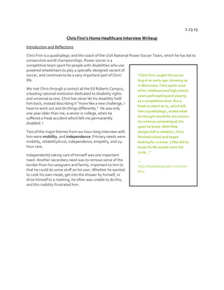 2.23.13
Chris  Finn’s  Home  Healthcare  Interview  Writeup
Introduction and Reflections
Chris Finn is a quadriplegic and the coach of the USA National Power Soccer Team, which he has led to
consecutive world championships. Power soccer is a
competitive team sport for people with disabilities who use
powered wheelchairs to play a specially-designed variant of
“Chris  Finn  caught  the  soccer  
soccer,  and  continues  to  be  a  very  important  part  of  Chris’  
life.
bug at an early age. Growing up
We met Chris through a contact at the Ed Roberts Campus,
a leading national institution dedicated to disability rights
and universal access. Chris has never let his disability hold
him  back,  instead  describing  it  “more  like  a  new  challenge,  I  
have to work out and  do  things  differently.”    He  was  only  
one year older than me, a senior in college, when he
suffered a freak accident which left me permanently
disabled. I
Two of the major themes from our hour-long interview with
him were mobility, and independence. Primary needs were
mobility, reliability/trust, independence, empathy, and 24hour care.
Independently taking care of himself was one important
need. Another secondary need was to remove some of the
burden from his caregivers and family, important to him to
that he could do some stuff on his own. Whether he wanted
to cook his own meals, get into the shower by himself, or
drive himself to a meeting, he often was unable to do this,
and this inability frustrated him.

in Wisconsin, Chris spent most
of his childhood and high school
years participating and playing
at a competitive level. But a
freak accident at 21, which left
him a quadriplegic, ended what
he thought would be any chance
to continue competing at the
sport he loved. With little
designs left in athletics, Chris
finished school and began
looking for a career. Little did he
know his life would come full
circle…”
–
http://thebadassproject.com/chrisfinn/

 