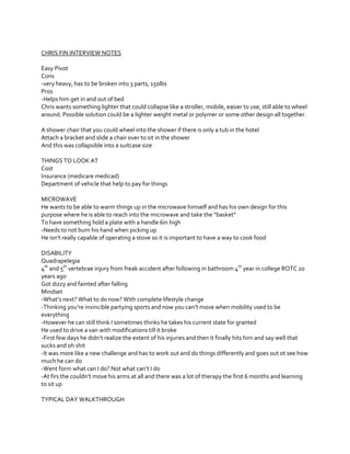 CHRIS FIN INTERVIEW NOTES
Easy Pivot
Cons
-very heavy, has to be broken into 3 parts, 150lbs
Pros
-Helps him get in and out of bed
Chris wants something lighter that could collapse like a stroller, mobile, easier to use, still able to wheel
around. Possible solution could be a lighter weight metal or polymer or some other design all together.
A shower chair that you could wheel into the shower if there is only a tub in the hotel
Attach a bracket and slide a chair over to sit in the shower
And this was collapsible into a suitcase size
THINGS TO LOOK AT
Cost
Insurance (medicare medicad)
Department of vehicle that help to pay for things
MICROWAVE
He wants to be able to warm things up in the microwave himself and has his own design for this
purpose  where  he  is  able  to  reach  into  the  microwave  and  take  the  “basket”
To have something hold a plate with a handle 6in high
-Needs to not burn his hand when picking up
He  isn’t  really  capable  of  operating  a  stove  so  it  is  important  to  have  a  way  to  cook  food
DISABILITY
Quadrapelegia
4th and 5th vertebrae injury from freak accident after following in bathroom 4th year in college ROTC 20
years ago
Got dizzy and fainted after falling
Mindset
-What’s  next?  What  to  do  now?  With  complete  lifestyle  change
-Thinking  you’re  invincible  partying  sports  and  now  you  can’t  move  when  mobility  used  to  be  
everything
-However he can still think I sometimes thinks he takes his current state for granted
He used to drive a van with modifications till it broke
-First  few  days  he  didn’t  realize  the  extent  of  his  injuries  and  then  it  finally  hits  him  and  say  well  that  
sucks and oh shit
-It was more like a new challenge and has to work out and do things differently and goes out ot see how
much he can do
-Went  form  what  can  I  do?  Not  what  can’t  I  do
-At  firs  the  couldn’t  move  his  arms  at  all  and  there  was  a  lot  of  therapy  the  first  6  months  and  learning  
to sit up
TYPICAL DAY WALKTHROUGH

 