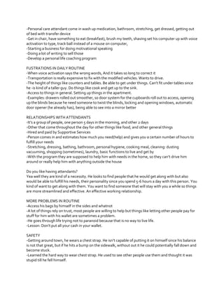 -Personal care attendant come in wash up medication, bathroom, stretching, get dressed, getting out
of bed with transfer device
-Get in chair, have something to eat (breakfast), brush my teeth, shaving set his computer up with voice
activation to type, track ball instead of a mouse on computer,
-Starting a business for doing motivational speaking
-Doing a lot of writing to sell those
-Develop a personal life coaching program
FUSTRATIONS IN DAILY ROUTINE
-When voice activation says the wrong words, And it takes so long to correct it
-Transportation is really expensive to fix with the modified vehicles. Wants to drive.
-The  height  of  things  like  counters  and  tables.  Be  able  to  get  under  things.  Can’t  fit  under  tables  since  
he -is kind of a taller guy. Do things like cook and get up to the sink.
-Access to things in general. Setting up things in the apartment.
-Examples: drawers rolled out smoother, so door system for the cupboards roll out to access, opening
up the blinds because he need someone to twist the blinds, locking and opening windows, automatic
door opener (he already has), being able to see into a mirror better
RELATIONSHIPS WITH ATTENDANTS
-It’s  a  group  of  people,  one  person  5  days  in  the  morning,  and  other  2  days
-Other that come throughout the day for other things like food, and other general things
-Hired and paid by Supportive Services
-Person comes in and estimates how much you need(help) and gives you a certain number of hours to
fulfill your needs
-Stretching, dressing, bathing, bathroom, personal hygiene, cooking meal, cleaning: dusting
vacuuming, shopping (sometimes), laundry, basic functions to live and get by
-With  the  program  they  are  supposed  to  help  him  with  needs  in  the  home,  so  they  can’t  drive  him  
around or really help him with anything outside the house
Do you like having attendants?
Yea well they are kind of a necessity. He looks to find people that he would get along with but also
would be able to fulfill his needs, their personality since you spend 5-6 hours a day with this person. You
kind of want to get along with them. You want to find someone that will stay with you a while so things
are more streamlined and effective. An effective working relationship.
MORE PROBLEMS IN ROUTINE
-Access his bags by himself in the sides and whatnot
-A lot of things rely on trust, most people are willing to help but things like letting other people pay for
stuff for him with his wallet are sometimes a problem.
-He goes through life trying not to paranoid because that is no way to live life.
-Lesson:  Don’t  put  all  your  cash  in  your  wallet.
SAFETY
-Getting  around  town,  he  wears  a  chest  strap.  He  isn’t  capable  of  putting  it  on  himself  since  his  balance  
is not that great, but if he hits a bump on the sidewalk, without out it he could potentially fall down and
become stuck.
-Learned the hard way to wear chest strap. He used to see other people use them and thought it was
stupid till he fell himself.

 