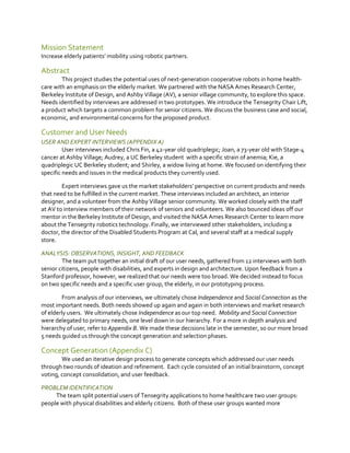 Mission Statement
Increase elderly patients’  mobility  using  robotic  partners.

Abstract
This project studies the potential uses of next-generation cooperative robots in home healthcare with an emphasis on the elderly market. We partnered with the NASA Ames Research Center,
Berkeley Institute of Design, and Ashby Village (AV), a senior village community, to explore this space.
Needs identified by interviews are addressed in two prototypes. We introduce the Tensegrity Chair Lift,
a product which targets a common problem for senior citizens. We discuss the business case and social,
economic, and environmental concerns for the proposed product.

Customer and User Needs
USER AND EXPERT INTERVIEWS (APPENDIX A)
User interviews included Chris Fin, a 42-year old quadriplegic; Joan, a 73-year old with Stage-4
cancer at Ashby Village; Audrey, a UC Berkeley student with a specific strain of anemia; Kie, a
quadriplegic UC Berkeley student; and Shirley, a widow living at home. We focused on identifying their
specific needs and issues in the medical products they currently used.
Expert interviews  gave  us  the  market  stakeholders’  perspective  on  current  products  and  needs  
that need to be fulfilled in the current market. These interviews included an architect, an interior
designer, and a volunteer from the Ashby Village senior community. We worked closely with the staff
at AV to interview members of their network of seniors and volunteers. We also bounced ideas off our
mentor in the Berkeley Institute of Design, and visited the NASA Ames Research Center to learn more
about the Tensegrity robotics technology. Finally, we interviewed other stakeholders, including a
doctor, the director of the Disabled Students Program at Cal, and several staff at a medical supply
store.
ANALYSIS: OBSERVATIONS, INSIGHT, AND FEEDBACK
The team put together an initial draft of our user needs, gathered from 12 interviews with both
senior citizens, people with disabilities, and experts in design and architecture. Upon feedback from a
Stanford professor, however, we realized that our needs were too broad. We decided instead to focus
on two specific needs and a specific user group, the elderly, in our prototyping process.
From analysis of our interviews, we ultimately chose Independence and Social Connection as the
most important needs. Both needs showed up again and again in both interviews and market research
of elderly users. We ultimately chose Independence as our top need. Mobility and Social Connection
were delegated to primary needs, one level down in our hierarchy. For a more in depth analysis and
hierarchy of user, refer to Appendix B. We made these decisions late in the semester, so our more broad
5 needs guided us through the concept generation and selection phases.

Concept Generation (Appendix C)
We used an iterative design process to generate concepts which addressed our user needs
through two rounds of ideation and refinement. Each cycle consisted of an initial brainstorm, concept
voting, concept consolidation, and user feedback.
PROBLEM IDENTIFICATION
The team split potential users of Tensegrity applications to home healthcare two user groups:
people with physical disabilities and elderly citizens. Both of these user groups wanted more

 