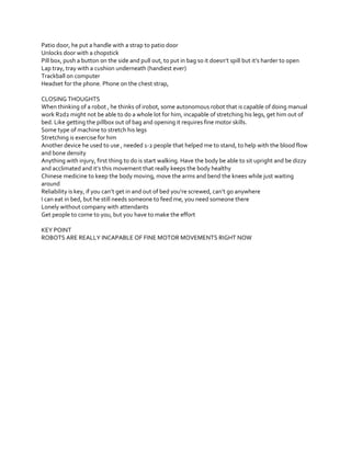Patio door, he put a handle with a strap to patio door
Unlocks door with a chopstick
Pill  box,  push  a  button  on  the  side  and  pull  out,  to  put  in  bag  so  it  doesn’t  spill  but  it’s  harder  to  open
Lap tray, tray with a cushion underneath (handiest ever)
Trackball on computer
Headset for the phone. Phone on the chest strap,
CLOSING THOUGHTS
When thinking of a robot , he thinks of irobot, some autonomous robot that is capable of doing manual
work R2d2 might not be able to do a whole lot for him, incapable of stretching his legs, get him out of
bed. Like getting the pillbox out of bag and opening it requires fine motor skills.
Some type of machine to stretch his legs
Stretching is exercise for him
Another device he used to use , needed 1-2 people that helped me to stand, to help with the blood flow
and bone density
Anything with injury, first thing to do is start walking. Have the body be able to sit upright and be dizzy
and  acclimated  and  it’s  this  movement that really keeps the body healthy
Chinese medicine to keep the body moving, move the arms and bend the knees while just waiting
around
Reliability  is  key,  if  you  can’t  get  in  and  out  of  bed  you’re  screwed,  can’t  go  anywhere
I can eat in bed, but he still needs someone to feed me, you need someone there
Lonely without company with attendants
Get people to come to you, but you have to make the effort
KEY POINT
ROBOTS ARE REALLY INCAPABLE OF FINE MOTOR MOVEMENTS RIGHT NOW

 