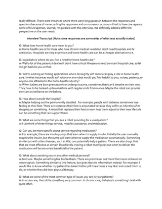 really difficult. There were instances where there were long pauses in between the responses and
questions because of me recording the responses and on numerous occasions I had to have Joe repeats
some  of  his  responses.  Overall,  I’m  pleased  with  this  interview.  We  definitely  added  a  different  
perspective on the user needs.
Interview Transcript (Note some responses are summaries of what was actually stated)
Q: What does home health care mean to you?
A:  Home  health  care  is  for  those  who  have  chronic  medical  needs  but  don’t  need  hospitals  and  IV  
antibiotics. Hospitals are very expensive and home health care can be a cheaper alternative to it.
Q: In pediatrics where do you find a need for home health care?
A:  Well  a  lot  of  the  patients  I  deal  with  don’t  have  critical  illnesses  or  need  constant  hospital  care,  so  let  
me get back to you on that.
Q:  So  I’m  working  on  finding  applications  where  tensegrity  soft  robots can play a role in home health
care. In what instances would soft robots or any robot would you find helpful to you, nurses, patients, or
anyone else affiliated in the home health industry?
A: When babies are born prematurely or undergo trauma, sometimes  they  can’t  breathe  on  their  own.  
They have to be hooked up to a machine with regular visits from nurses. Maybe the robot can provide
constant surveillance on the babies.
Q: How about outside the hospital?
A: Maybe helping out the permanently disabled. For example, people with diabetes sometimes lose
feeling at their feet. There are instances their foot is amputated because they suffer an infection after
stepping on something. A robot that replaces their foot or even help them adjust to their new lifestyle
can be something that can support them.
Q: What are some things that you see a robot providing for a user/patient?
A: I can think of three things: service, mobility assistance, and medication.
Q: Can you be more specific about service regarding medication?
A: For example, there are insulin pumps that learn when to supply insulin. Initially the user manually
supplies the insulin, but the pump will learn when to supply the medication automatically. Something
similar but with other diseases, such as HIV, can potentially help a patient. There are also drugs that
that are most effective at certain blood levels. Having a robot that figures out when to deliver the
medication will be extremely beneficial to the patient.
Q: What about assisting you or any other medical personal?
A: Not sure. Maybe something like biofeedback. There are prostheses out there that move on based on
nerve signals. Something similar to this feature, but gives doctors information instead. For example, I
would like to know whether my patient has taken his/her pill three times a day like I instructed them to
do, or whether they did their physical therapy.
Q: What are some of the most common type of issues you see in your patients?
A: In acute care, the cold is something very common. In chronic care, diabetes is something I deal with
quite often.

 