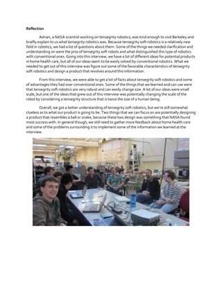 Reflection
Adrian, a NASA scientist working on tensegrity robotics, was kind enough to visit Berkeley and
briefly explain to us what tensegrity robotics was. Because tensegrity soft robotics is a relatively new
field in robotics, we had a lot of questions about them. Some of the things we needed clarification and
understanding on were the pros of tensegrity soft robots and what distinguished this type of robotics
with conventional ones. Going into this interview, we have a lot of different ideas for potential products
in home health care, but all of our ideas seem to be easily solved by conventional robotics. What we
needed to get out of this interview was figure out some of the favorable characteristics of tensegrity
soft robotics and design a product that revolves around this information.
From this interview, we were able to get a lot of facts about tensegrity soft robotics and some
of advantages they had over conventional ones. Some of the things that we learned and can use were
that tensegrity soft robotics are very robust and can easily change size. A lot of our ideas were small
scale, but one of the ideas that grew out of this interview was potentially changing the scale of the
robot by considering a tensegrity structure that is twice the size of a human being.
Overall,  we  got  a  better  understanding  of  tensegrity  soft  robotics,  but  we’re  still  somewhat  
clueless as to what our product is going to be. Two things that we can focus on are potentially designing
a product that resembles a ball or snake, because these two design was something that NASA found
most success with. In general though, we still need to gather more feedback about home health care
and some of the problems surrounding it to implement some of the information we learned at the
interview.

 