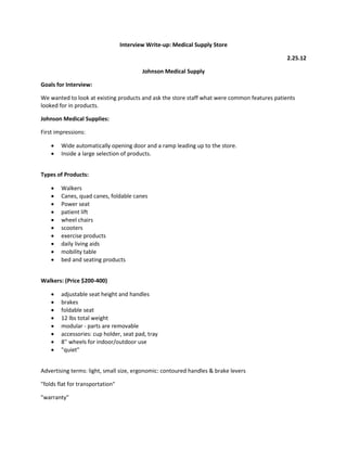 Interview Write-up: Medical Supply Store
2.25.12
Johnson Medical Supply
Goals for Interview:
We wanted to look at existing products and ask the store staff what were common features patients
looked for in products.
Johnson Medical Supplies:
First impressions:



Wide automatically opening door and a ramp leading up to the store.
Inside a large selection of products.

Types of Products:











Walkers
Canes, quad canes, foldable canes
Power seat
patient lift
wheel chairs
scooters
exercise products
daily living aids
mobility table
bed and seating products

Walkers: (Price $200-400)









adjustable seat height and handles
brakes
foldable seat
12 lbs total weight
modular - parts are removable
accessories: cup holder, seat pad, tray
8'' wheels for indoor/outdoor use
"quiet"

Advertising terms: light, small size, ergonomic: contoured handles & brake levers
"folds flat for transportation"
"warranty"

 
