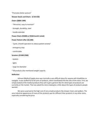 "Promotes better posture"
Shower Stools and Chairs - ($ 50-150)
Chairs ($800-1300)
- "Attractive, easy to maintain"
- Strength, durability, steel
- handle extender
Power Chairs ($5000 or $550/month rental)
Power Patient Lifter ($2,500)
- "quiet, smooth operation to reduce patient anxiety"
- emergency stop
- comfortable
Scooters ($1500-2500)
- baskets
- lights
- large tire diameter
* All products also mentioned weight capacity
Reflection
Johnson Medical Supply store was ironically a very difficult place for anyone with disabilities to
navigate. It was stuffed full of all sorts of products, which overflowed into the isles of the store. First, we
simply looked at the medical products they sell to get a general idea for what types of products are
currently on the market. Then we asked the store employees a little about the types of products people
wanted.
We were surprised at the high cost of very simple products like shower chairs and walkers. The
very industrial appearance of many of the products was far different than products in any other store,
especially considering the price.

 