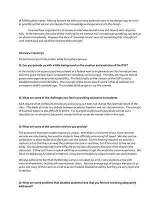 of fulfilling their needs. Moving forward we will try to keep potential users in the design loop as much
as possible so that we can incorporate their knowledge and experience into the design.
I learned how important it is to review an interview several times and dissect each response
fully.    In  the  interview,  the  value  of  the  “nothing  for  me  without  me”  concept  was  something  I  picked up
on  almost  immediately.    However  the  idea  of  “essential  nature”  was  not  something  that  I  thought  of  
until I went back and carefully reviewed the transcript.

Interview Transcript
Partial transcript of notes taken while doing the interview:
Q: Can you provide us with a little background on the creation and evolution of the DSP?
In  the  mid  80’s  the  access  board  was  created  at  a  federal  level  to  implement  non-discrimination laws.
Over the years the laws have increased their complexity and coverage. The ADA act requires that all
government agencies provide accessibility. This led directly to the creation of the DSP to assist
disabled  students  at  UC  Berkeley.    One  example  of  the  access  board’s  work  is  that  all  websites  are  
arranged in JAWS readable type. This enables blind people to use the internet.

Q: What are some of the challenges you face in providing assistance to students.
ADA requires that professors provide any aid so long as it does not change the essential nature of the
class. This leads at times to a debate between academic freedom and non-discrimination. The concept
of essential nature is also difficult to define. For example students with dyscalcula cannot use a
calculator on nursing tests, because it is essential that nurses do mental math on the spot.

Q: What are some of the common services you provide?
The assistance that each student requires is unique. With that in mind some of our more common
services are note taking, because the students have difficulty processing full speed. We also use live
scribe pens to allow students to play back over the lecture. For the hearing impaired we provide a
caption cart so that they can read the professors lecture in real time, but it has a four to five second
delay. Our students especially have difficulty during class discussions because of the chaos in the
classroom.    If  they  can’t  hear  or  speak  well  they  are  unlikely  to  get  the  whole  discussion  experience.    We  
focus on addressing functional limitations, using accommodations unique to each user and situation.
We also address the fact that the Berkeley campus is located on a hill, many students arrive with
manual wheelchairs, but they all receive power chairs. Also the average age of campus elevators is 50
years and many of them are too small to accommodate disabled students, but they are very expensive
to replace.

Q: What are some problems that disabled students have that you feel are not being adequately
addressed?

 