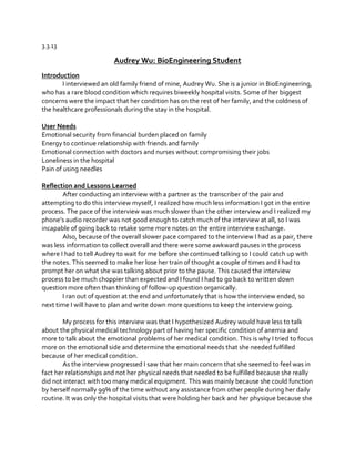 3.3.13

Audrey Wu: BioEngineering Student
Introduction
I interviewed an old family friend of mine, Audrey Wu. She is a junior in BioEngineering,
who has a rare blood condition which requires biweekly hospital visits. Some of her biggest
concerns were the impact that her condition has on the rest of her family, and the coldness of
the healthcare professionals during the stay in the hospital.
User Needs
Emotional security from financial burden placed on family
Energy to continue relationship with friends and family
Emotional connection with doctors and nurses without compromising their jobs
Loneliness in the hospital
Pain of using needles
Reflection and Lessons Learned
After conducting an interview with a partner as the transcriber of the pair and
attempting to do this interview myself, I realized how much less information I got in the entire
process. The pace of the interview was much slower than the other interview and I realized my
phone’s  audio  recorder  was  not  good  enough  to  catch  much  of  the  interview  at  all,  so  I  was  
incapable of going back to retake some more notes on the entire interview exchange.
Also, because of the overall slower pace compared to the interview I had as a pair, there
was less information to collect overall and there were some awkward pauses in the process
where I had to tell Audrey to wait for me before she continued talking so I could catch up with
the notes. This seemed to make her lose her train of thought a couple of times and I had to
prompt her on what she was talking about prior to the pause. This caused the interview
process to be much choppier than expected and I found I had to go back to written down
question more often than thinking of follow-up question organically.
I ran out of question at the end and unfortunately that is how the interview ended, so
next time I will have to plan and write down more questions to keep the interview going.
My process for this interview was that I hypothesized Audrey would have less to talk
about the physical medical technology part of having her specific condition of anemia and
more to talk about the emotional problems of her medical condition. This is why I tried to focus
more on the emotional side and determine the emotional needs that she needed fulfilled
because of her medical condition.
As the interview progressed I saw that her main concern that she seemed to feel was in
fact her relationships and not her physical needs that needed to be fulfilled because she really
did not interact with too many medical equipment. This was mainly because she could function
by herself normally 99% of the time without any assistance from other people during her daily
routine. It was only the hospital visits that were holding her back and her physique because she

 