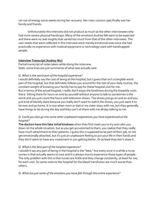 ran out of energy some weeks during her recovery. Her main concern specifically was her
family and friends.
Unfortunately this interview did not produce as much as the other interviewees who
had more severe physical handicaps. Many of the emotions Audrey felt were to be expected
and there were no real insights that varied too much from that of the other interviews. The
user needs that were collected in this interview were merely emotional ones since she had
practically no experience with medical equipment or technology used with handicapped
people.
Interview Transcript [Audrey Wu]
Partial transcript of notes taken while doing the interview.
Note: some lines are just summaries of what was actually said.
Q. What is the worst part of the hospital experience?
I  would  definitely  say  the  cost  of  being  at  the  hospital,  but  I  guess  that  isn’t  a  tangible  worst  
part of the hospital, but that definitely follows you around for the rest of your daily routine, the
constant weight of knowing your family has to pay for these hospital visit for me.
But  in  terms  of  the  actual  hospital,  I  really  don’t  enjoy  the  loneliness  during  the  biweekly  visits  
there. Sitting there for hours on end by yourself without anyone to talk to sometimes is the
worst and you just count the hours with television shows. The shows just go on and on and you
just  kind  of  blankly  stare  because  you  really  don’t  want  to  watch  the  shows,  you  just want it to
be over and go home. It is nice when mom or dad or my sister stays with me, but they generally
have  things  to  do  during  the  day  and  they  can’t  sit  there  with  me  all  day  talking  to  me.
Q. Could you also go into some other unpleasant experiences you have experienced at the
hospital?
The doctors have this fake initial kindness when they first meet you to try and calm you
down on the whole situation, but as you get accustomed to them, you realize that they really
have much attachment to their patients. I guess this is supposed to be part of their job, to not
get  emotionally  attached,  but  it’s  just  an  unpleasant  feeling  to  put  your  life  in  their  hands  and  
they  don’t  seem  to  have  any  investment  in  you  getting  better.  Or  at  least  they  don’t  show  it.
Q. What is the best part of the hospital experience?
I  wouldn’t  say  any  part  of  being  in  the  hospital  is  the  “best,”  but  every  once  in  a  while  a  nurse  
comes in that actually seems to care and it is always nice to experience those types of people.
The only problem with this is that nurses are fickle and they change constantly, at least for me,
for each visit. So some visits to the hospital for the blood transfusion are much worse than
others.
Q. What are just some of the emotions you have felt through this entire experience?

 