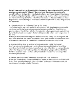 Initially it was a self-pity, and I used to think that was the strongest emotion I felt and the
constant  asking  to  myself,  “Why  me?”  But  now  I  know  that  it’s  not  the  emotions  for  
myself, but for my family and my friends, that make me feel the worst about this disease.
It is the financial guilt and guilt of not having enough energy to dance or have adventures with
my friends or not being able to hang out with my friends at all on the weekend because I have
to go home to Freemont and go to my  biweekly  schedule  hospital  visit.  It’s  these  things  that  hit  
me the hardest.
Q. Could you elaborate on the feelings of guilt on your family?
The  financial  burden  is  so  much.  My  family  definitely  is  not  rich,  actually  we  don’t  even  make  
50k for our total  family  household  income  so  it’s  hard  to  essentially  force  these  bills  on  my  
parents  and  even  though  I  have  talked  to  them  about  the  bills,  they  continue  to  say  that  it’s  no  
burden  that  my  health  comes  above  all  else,  but  it’s  just  hard  to  believe  and it weighs on me all
the time.
Not only that, the independence I gained the first semester of college was amazing and I felt
like I finally left home, only to have to come back home again and have my parents drive me to
and back from the hospital on the weekends. This was an unfortunate change for me
Q. Could you tell me about some of the technologies that you used at the hospital?
I  can’t  say  too  much  on  this,  because  I  don’t  really  use  too  much.  Initially  I  had  some  blood  
work done when I initially went to  the  hospital  just  for  being  sick  and  low  on  energy  and  that’s  
where they diagnosed me. Yea they just did a lot of blood work, diagnosed me and told me
that I had to come in every 2 weeks to get my levels tested and see how I was doing and to
regulate my blood levels.
Q. Can you talk about some of the medical equipment you found unpleasing?
I  really  don’t  enjoy  needles,  but  I  eventually  kind  of  got  a  little  desensitized  to  the  entire  needle  
in arm thing, but I still really do not enjoy it. There are some cool tricks that some nurses do
some  it  doesn’t  sting,  but  not  all  of  them  do  it.

 
