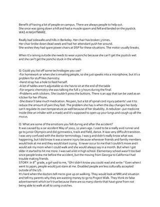 Benefit of having a lot of people on campus. There are always people to help out.
She once was going down a hill and had a muscle spasm and fell and landed on the joystick.
WAS A NIGHTMARE.
Really bad sidewalks and hills in Berkeley. Her chair has broken 3 times.
Her chair broke down dead week and had her attendant push her around.
She wishes they had spare power chairs at DSP for these situations. The motor usually breaks.
When  it’s  raining  outside  she  needs  to  wear  a  poncho  because  she  can’t  get  the  joystick  wet  
and  she  can’t  get  the  poncho  stuck  in  the  wheels.

Q: Could you list off some technologies you use?
-For  homework  or  when  she  is  emailing  people,  so  she  just  speaks  into  a  microphone,  but  it’s  a  
problem for stuff like chemistry.
-Hand strap has a hole to feed herself.
-A  lot  of  tables  aren’t  adjustable  so  she  has  to  sit  at the end of the table
-For organic chemistry she was talking the full 2-3 hours during the final.
-Problems  with  iclickers.  She  couldn’t  press  the  buttons.  There  is  an  app  that  can  be  used  as  an  
iclicker for her iPhone.
-She  doesn’t  take  much  medication.  No  pain,  but  a  lot  of  spinal  cord  injury  patients’  use  it  to  
reduce the amount of pain they feel. The problem she has is when the day changes her body
can’t  regulate  its  own  temperature  as  well  because  of  her  disability.  A  nebulizer- put medicine
inside (like  an  inhaler  with  a  mask)  and  it’s  supposed  to  open  up  your  lungs  and  cough  up  all  the  
mucus.
Q: What are some of the emotions you felt during and after the accident?
It was caused by a car accident May of 2002, 11 years ago. I used to be a really avid runner and
go to junior Olympics and did gymnastics, track and field, dance. It was very difficult transition.
I  was  very  confused  with  the  doctor  terminology.  I  was  9  and  didn’t  really  know  what  was  
happening, but I did know it was a severe injury because whenever friends and family members
would  look  at  me  and  they  would  start  crying.    It  never  occur  to  me  that  I  couldn’t  move  and  I  
would ask my mom when I could walk and she would always say in a month. But when I got
older it started to hit me more. I was  sad  a  lot  in  high  school.  Elementary  school  wasn’t  too  bad  
since people knew me before the accident, but the moving from Georgia to California I had
trouble making friends.
STORY: In 8th grade,  a  girl  said  to  me,  “Oh  I  didn’t  know  you  could  read  and  write.”  Even  when  I  
went to japan, people would just stare at me. Disabled people are less culturally accepted
outside of the US.
It’s  hard  when  the  doctors  tell  me  to  give  up  on  walking.  They  would  look  at  MRI  and  situation  
and tell my parents why they are wasting money to go to Project Walk. They think its false
advertisement  which  isn’t  true  because  there  are  so  many  clients  that  have  gone  from  not  
being able to walk at all to using crutches.

 