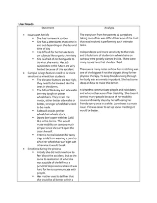 User Needs
Statement






Issues with her life
 She has homework scribes
 She has 4 attendants that come in
and out depending on the day and
time of day
 It is difficult for her to take tests
on subjects like organic chemistry
 She is afraid of not being able to
do what she wants. Her job
capabilities in the future are very
limited because of this accident.
Campus design features need to be more
sensitive to wheelchair students
 The elevator buttons are too high;
they need to be lowered like the
ones in the dorms.
 The hills of Berkeley and sidewalks
are very tough on power
wheelchairs. They strain the
motor, either better sidewalks or
better, stronger wheelchairs need
to be made.
 Sidewalk cracks get her
wheelchair wheels stuck.
 Doors  don’t  open  with  her  CalID  
like in the dorms. This would
make mobility on campus much
simpler  since  she  can’t  open  the  
doors herself.
 There is no real solution for rainy
days aside from wearing a poncho
since  her  wheelchair  can’t  get  wet  
otherwise it would break.
Emotions during the process
 Initially she did not know how to
feel about the accident, but as she
came to realization of what she
was capable of she fell into a
period of depressions where it was
hard for her to communicate with
people.
 Her mother used to tell her that
she would be all better within a

Analysis
The transition from her parents to caretakers
taking care of her was difficult because of the trust
that was involved is performing such intimate
tasks.
Independence and more sensitivity to the trials
and tribulations of students in wheelchairs on
campus were greatly wanted by Kie. There were
many issues here that she described.
There were many notes on how her stretching was
one of the biggest if not the biggest thing for her
physical therapy. To keep blood running through
her body was extremely important. She had some
ideas on how to make this better.
It is hard to communicate people and hold dates
and  whatnot  because  of  her  disability.  She  doesn’t  
see too many people because of her mobility
issues and mainly stays by herself seeing her
friends every once in a while. Loneliness is a main
issue. If it was easier to set up social meetings it
would be better.

 
