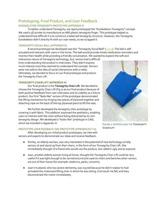 Prototyping, Final Product, and User Feedback
EXOSKELETON TENSEGRITY PROTOTYPE (APPENDIX F)
To better understand Tensegrity, we rapid prototyped  the  “Exoskeleton  Tensegrity” concept.
We used a 3D printer to manufacture an ABS plastic tensegrity finger. This prototype helped us
understand how difficult it is to construct a balanced tensegrity structure. However, the Tensegrity
Exoskeleton didn’t  directly  fit  with  our user needs, so we scrapped it.
TENSEGRITY SOCIAL BALL (APPENDIX G)
A second prototype we developed was the “Tensegrity Social Ball” (video). The ball is selfactuated and interacts with users in the home. The ball would provide timely medication reminders and
monitor their health while providing a friendly conversation. We wanted to explore the soft and
interactive nature of Tensegrity technology, but, seniors had a difficult
time understanding the product in interviews. They didn’t  express  
much interest once they seemed to understand the concept. Seniors
were not sold on the idea of social interactions with a robot.
Ultimately, we decided to focus on our final prototype and product:
the Tensegrity Chair Lift.
TENSEGRITY CHAIR LIFT (APPENDIX H)
Our final product is the Tensegrity Chair Lift. We decided to
choose the Tensegrity Chair Lift (Fig 1) as our final product because of
both positive feedback from user interviews and its viability as a future
product. Our first “feels-like”  version of the prototype demonstrated
the lifting mechanism by hinging two pieces of plywood together and
attaching rope on the back of the top plywood piece to lift the seat.
We further developed the tensegrity chair prototype by
covering it with fabric. This addition improved the aesthetics, enabling
users to interact with the chair without being distracted by its nontensegrity design. We  developed  a  “looks-like”  prototype  in  CAD,  
which we included in Appendix H.
FIGURE 1: INTRODUCING THE TENSEGRITY
CHAIR LIFT
PROTOTYPE USER FEEDBACK (SEE PROTOTYPE APPENDICES F-H)
After developing our initial product prototypes, we met with
seniors and experts to demonstrate our ideas and receive feedback.
●

Shirley, an elderly woman, was very interested in the potential of new technology to help
seniors sit and stand up from their chairs, in the form of our Tensegrity Chair Lift. She
immediately thought of a friend who would use the product, but called it ugly and an eyesore.

●

Joan, another elderly woman living at home, thought the Tensegrity Chair Lift could be very
useful if it was light enough to be carried around and used on chairs and benches when seniors
are out of their house (for example: stadiums, parks, concerts).

●

Joan’s  husband, who has severe dementia, was  injured  because  he  didn’t  realize  he  had
activated the motorized lifting chair in which he was sitting. End result: he fell, and they
disconnected the motor immediately.

 