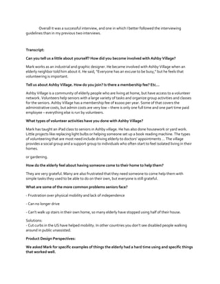 Overall it was a successful interview, and one in which I better followed the interviewing
guidelines than in my previous two interviews.

Transcript:
Can you tell us a little about yourself? How did you become involved with Ashby Village?
Mark works as an industrial and graphic designer. He became involved with Ashby Village when an
elderly  neighbor  told  him  about  it.  He  said,  “Everyone  has  an  excuse  to  be  busy,”  but  he  feels  that  
volunteering is important.
Tell us about Ashby Village. How do you join? Is  there  a  membership  fee?  Etc…
Ashby Village is a community of elderly people who are living at home, but have access to a volunteer
network. Volunteers help seniors with a large variety of tasks and organize group activities and classes
for the seniors. Ashby Village has a membership fee of $1000 per year. Some of that covers the
administrative costs, but admin costs are very low – there is only one full time and one part time paid
employee – everything else is run by volunteers.
What types of volunteer activities have you done with Ashby Village?
Mark has taught an iPad class to seniors in Ashby village. He has also done housework or yard work.
Little projects like replacing light bulbs or helping someone set up a book reading machine. The types
of  volunteering  that  are  most  need  include  driving  elderly  to  doctors’  appointments  …  The  village  
provides a social group and a support group to individuals who often start to feel isolated living in their
homes.
or gardening.
How do the elderly feel about having someone come to their home to help them?
They are very grateful. Many are also frustrated that they need someone to come help them with
simple tasks they used to be able to do on their own, but everyone is still grateful.
What are some of the more common problems seniors face?
- Frustration over physical mobility and lack of independence
- Can no longer drive
- Can’t  walk  up  stairs  in  their  own  home,  so  many  elderly  have  stopped  using  half  of  their  house.
Solutions:
- Cut  curbs  in  the  US  have  helped  mobility.  In  other  countries  you  don’t  see  disabled people walking
around in public unassisted.
Product Design Perspectives:
We asked Mark for specific examples of things the elderly had a hard time using and specific things
that worked well.

 