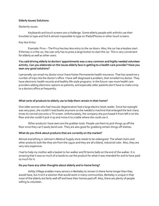 Elderly Issues/ Solutions:
Dexterity issues:
Keyboards and touch screens are a challenge. Some elderly people with arthritis use their
knuckles to type and find it almost impossible to type on iPads/iPhones or other touch screens.
Key-less Entry:
Example: Prius – The Prius has key-less entry to the car doors. Also, the car has a keyless start.
If the key is in the car, the user only has to press a large button to start the car. This is very convenient
for elderly as well as other users.
You  said  driving  elderly  to  doctors’  appointments  was  a  very  common  and  highly needed volunteer
activity. Can you elaborate on the issues elderly face in getting to a health-care provider? Have you
seen any good solutions?
I personally can email my doctor since I have Kaiser Permanente health insurance. That has saved me a
number  of  trips  into  the  doctor’s  office.  I  have  self-diagnosed a problem, then emailed my doctor. They
have electronic health records and healthy life-style programs. In the future I see more health care
providers adding electronic options so patients, and especially  older  patients  don’t  have  to  make  a  trip  
to a doctors office as frequently.

What sorts of products to elderly use to help them remain in their home?
One older woman who had macular degeneration had a large electric book reader. Since her eyesight
was  very  poor,  she  couldn’t  read  books  anymore  so  she  needed  a  machine  that  enlarged  the  text  many  
times its normal size onto a TV screen. Unfortunately, the company she purchased it from left it on the
floor  and  she  couldn’t  pick  it  up  and  move  it  to  a  table where she could use it.
Other products I have seen are the grabber tools. People use them to pick things up off the
floor  since  they  can’t  easily  bend  over.  They  are  also  good  for  grabbing  certain  things  off  shelves.  
What do you think about products that are currently on the market?
Almost  everything  in  Johnson’s  Medical  Supply  store  needs  to  be  redesigned.  The  wheel  chairs  and  
other products look like they are from the 1940s and they are all a bland, industrial color. Also, they are
very very expensive.
I had to help my mother add a basket to her walker and fit tennis balls on the end of the walker. It is
amazing that it was so much of a hassle to use the product for what it was intended for and to have paid
so much for it.
Do you have any other thoughts about elderly and in-home living?
Ashby Village enables many seniors in Berkeley to remain in there home longer than they
would  have,  but  it  isn’t  a  solution  that  would  work  in  many  communities.  Berkeley  is  unique  in  that  
most of the elderly are fairly well off and have their homes paid off. Also, there are plenty of people
willing to volunteer.

 