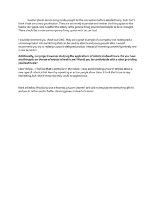 In  other  places  senior  living  condos  might  be  the  only  option  before  assisted  living.  But  I  don’t  
think those are a very good option. They are extremely expensive and neither the living space or the
food is very good. One need for the elderly is the general living environment needs to be re-thought.
There should be a more contemporary living option with better food.
I would recommend you check out OXO. They are a great example of a company that redesigned a
common product into something that can be used by elderly and young people alike. I would
recommend you try to redesign a poorly designed product instead of inventing something entirely new
in one semester.
Additionally, our project involves studying the applications of robotics in healthcare. Do you have
any thoughts on the use of robots in healthcare? Would you be comfortable with a robot providing
you healthcare?
I  don’t  know…  I  feel  like  that  is  pretty  far  in  the  future.  I  read  an  interesting article in WIRED about a
new type of robotics that learn by repeating an action people show them. I think the future is very
interesting,  but  I  don’t  know  how  they  could  be  applied  now.  

Mark asked us: Would you use a Roomba vacuum cleaner? We said no because we were physically fit
and would rather pay for better cleaning power instead of a robot.

 