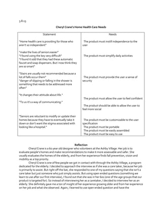 3.8.13
Cheryl Crane’s  Home  Health  Care  Needs
Statement
“Home  health  care  is  providing  for  those  who  
aren’t  so  independent”
“make  the  lives  of  seniors  easier”
“I  found  using  the  key  very  difficult”
“I  found  it  odd  that  they  had  these  automatic  
faucet and soap dispensers. But I now think they
are  so  smart”
“Stairs  are  usually  not  recommended  because  a  
lot  of  falls  occur  them”
“danger  of  slipping or falling in the shower is
something that needs to be addressed more
often”

Needs
The product must instill independence to the
user

The product must simplify daily activities

The product must provide the user a sense of
security

“It  changes  their  attitude  about  life.”
The product must allow the user to feel confident
“To  us  it’s  a  way  of  communicating.”
The product should be able to allow the user to
feel more social
“Seniors  are  reluctant  to  modify  or  update  their  
homes because they have to eventually take it
down  or  don’t  want  the  stigma  associated  with  
looking  like  a  hospital.”

The product must be customizable to the user
specification
The product must be portable
The product must be easily assembled
The product must be easy to use

Reflection
Cheryl Crane is a 60 year old designer who volunteers at the Ashby Village. Her job is to
evaluate  people’s  homes  and  make  recommendations  to  make  it  more  assessable  and  safer.  She  
usually evaluates the homes of the elderly, and from her experience finds fall prevention, vision and
mobility as a top priority.
Cheryl Crane is one of few people we got in contact with through the Ashby Village, a program
dedicated for the elderly. I decided to approach the interview as if she was a care taker, because her job
is  primarily  to  assist.  But  right  off  the  bat,  she  responded  to  one  of  my  questions  saying  that  she  isn’t  a  
care taker but just someone who just simply assists. But using open ended questions (something we
learn to use after our first interview), I found out that she was in her 60s (one of the age groups that our
product is targeted for). So instead of interviewing her as a caretaker, I decided to interview her as an
elderly. She definitely gave me a ton of insight of her experience growing older and from her experience
on her job and what she observed. Again, I learned to use open ended question and have the

 
