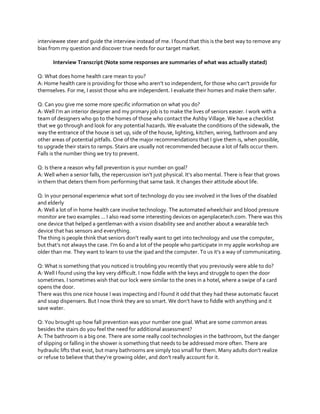 interviewee steer and guide the interview instead of me. I found that this is the best way to remove any
bias from my question and discover true needs for our target market.
Interview Transcript (Note some responses are summaries of what was actually stated)
Q: What does home health care mean to you?
A:  Home  health  care  is  providing  for  those  who  aren’t  so  independent,  for  those  who  can’t  provide  for  
themselves. For me, I assist those who are independent. I evaluate their homes and make them safer.
Q: Can you give me some more specific information on what you do?
A:  Well  I’m  an  interior  designer  and  my  primary job is to make the lives of seniors easier. I work with a
team of designers who go to the homes of those who contact the Ashby Village. We have a checklist
that we go through and look for any potential hazards. We evaluate the conditions of the sidewalk, the
way the entrance of the house is set up, side of the house, lighting, kitchen, wiring, bathroom and any
other areas of potential pitfalls. One of the major recommendations that I give them is, when possible,
to upgrade their stairs to ramps. Stairs are usually not recommended because a lot of falls occur them.
Falls is the number thing we try to prevent.
Q: Is there a reason why fall prevention is your number on goal?
A:  Well  when  a  senior  falls,  the  repercussion  isn’t  just  physical.  It’s  also  mental. There is fear that grows
in them that deters them from performing that same task. It changes their attitude about life.
Q: In your personal experience what sort of technology do you see involved in the lives of the disabled
and elderly
A: Well a lot of in home health care involve technology. The automated wheelchair and blood pressure
monitor are two examples ... I also read some interesting devices on agenplacetech.com. There was this
one device that helped a gentleman with a vision disability see and another about a wearable tech
device that has sensors and everything.
The  thing  is  people  think  that  seniors  don’t  really  want  to  get  into  technology  and  use  the  computer,  
but  that’s  not  always  the  case.  I’m  60  and  a  lot  of  the  people  who  participate  in my apple workshop are
older  than  me.  They  want  to  learn  to  use  the  ipad  and  the  computer.  To  us  it’s  a  way  of  communicating.
Q: What is something that you noticed is troubling you recently that you previously were able to do?
A: Well I found using the key very difficult. I now fiddle with the keys and struggle to open the door
sometimes. I sometimes wish that our lock were similar to the ones in a hotel, where a swipe of a card
opens the door.
There was this one nice house I was inspecting and I found it odd that they had these automatic faucet
and  soap  dispensers.  But  I  now  think  they  are  so  smart.  We  don’t  have  to  fiddle  with  anything  and  it  
save water.
Q: You brought up how fall prevention was your number one goal. What are some common areas
besides the stairs do you feel the need for additional assessment?
A: The bathroom is a big one. There are some really cool technologies in the bathroom, but the danger
of slipping or falling in the shower is something that needs to be addressed more often. There are
hydraulic  lifts  that  exist,  but  many  bathrooms  are  simply  too  small  for  them.  Many  adults  don’t  realize  
or  refuse  to  believe  that  they’re  growing  older,  and  don’t  really  account  for  it.  

 