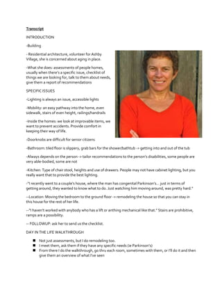 Transcript
INTRODUCTION
-Building
- Residential architecture, volunteer for Ashby
Village, she is concerned about aging in place.
-What she does: assessments of people homes,
usually  when  there’s  a  specific  issue,  checklist  of  
things we are looking for, talk to them about needs,
give them a report of recommendations
SPECIFIC ISSUES
-Lighting is always an issue, accessible lights
-Mobility: an easy pathway into the home, even
sidewalk, stairs of even height, railings/handrails
-Inside the homes: we look at improvable items, we
want to prevent accidents. Provide comfort in
keeping their way of life.
-Doorknobs are difficult for senior citizens
-Bathroom: tiled floor is slippery, grab bars for the shower/bathtub -> getting into and out of the tub
-Always depends on the person ->  tailor  recommendations  to  the  person’s  disabilities,  some  people  are  
very able-bodied, some are not
-Kitchen: Type of chair stool, heights and use of drawers. People may not have cabinet lighting, but you
really want that to provide the best lighting.
-“I  recently  went  to  a  couple’s  house,  where  the  man  has  congenital  Parkinson’s…  just  in  terms  of  
getting  around,  they  wanted  to  know  what  to  do.  Just  watching  him  moving  around,  was  pretty  hard.”
--Location: Moving the bedroom to the ground floor -> remodeling the house so that you can stay in
this house for the rest of her life.
--“I  haven’t  worked  with  anybody  who  has  a  lift  or  anthing  mechanical  like  that.”  Stairs  are  prohibitive,  
ramps are a possibility.
-- FOLLOWUP: ask her to send us the checklist.
DAY IN THE LIFE WALKTHROUGH
 Not just assessments, but I do remodeling too.
 I  meet  them,  ask  them  if  they  have  any  specific  needs  (ie  Parkinson’s)
 From  there  I  do  the  walkthrough,  go  thru  each  room,  sometimes  with  them,  or  I’ll  do  it and then
give  them  an  overview  of  what  I’ve  seen

 