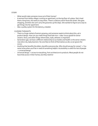 STORY
-

-

What would make someone move out of their homes?
A  woman  from  Ashby  village  is  renting  an  apartment,  on  the  top  floor  of  a  plaza.  She’s  lived  
there a long time, she wants to stay  there.  There’s  a  balcony  which  faces  the  street.  She  goes  
shopping,  and  then  she  can’t  carry  the  groceries  up  the  steps.  She  wanted  to  figure  out  a  way  to  
get things into her apartment.
Idea: a pulley system for the balcony, a basket.

CLOSING THOUGHTS
- There is a huge market of seniors growing, and someone needs to think about this, ad in
product design. How can you make things that look nice -> idea: luxury goods for senior
citizens. Oxxo, and other things where looks, style, atheistic is important.
- Generation gap: we have a different relationship to our bodies and health vs the senior citizens
now (she is 60, baby boomer). No-one likes to think of themselves as old, so we ignore the
mirror.
- Anything that benefits the elders, benefits everyone else. Why should we pay for ramps? -> You
never  know  when  you’ll  be  in  need  of  something  helpful.  Accessibility  is  useful  for  lots  of  people  
-> universal design.
- Universal design -> access to everything, from architecture to products. Most people do not
have that access in their homes, but they need to!

 