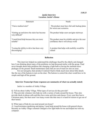 3.18.13
Jackie Interview
Location:  Jackie’s  House
Statement

Needs

“I  have  medical  alert”

The product must have fail-safe backup plans
for worst case scenarios.

“Getting up and down the stairs has become
very difficult”

The product helps users navigate stairways

“I  need  hired  help  because  they  are  more
reliable”

The product must be reliable and give the user
confidence that it will always work

“Losing  the  ability  to  drive  has  been  very  
discouraging”

A product that helps with mobility would be
valued

Reflection
This interview helped me understand the challenges faced by the elderly and changed
how I was thinking about many of the problems we had discussed earlier with the group. I had
never thought about little problems like changing a light bulb or having the mailman leave
packages on the ground. Small maintenance tasks that are out of reach are also an issue.
For our tensegrity chair product I realized I had to think much more about little details
like the size of the buttons to turn on the chair. The buttons to control the chair would have to be
simple and high off the ground.

Interview Transcript (Some responses are summaries of what was actually stated)
Jackie is a member of Ashby Village.
Q: Tell me about Ashby Village. What types of services do they provide?
A: They provide volunteer who help me with a variety of tasks around the house. They also
provide check-in phone calls and they have some activities and classes. Every year they host a
Christmas  party,  but  there  aren’t  too  many  events  like  that  since  it  is  hard  for seniors to get out of
their homes.
Q: What types of help do you need around you house?
A: I need assistance gardening and piping. I need help around the house with general chores.
Recently an Ashby village volunteer changed a few light bulbs for me and helped me with my
computer.

 