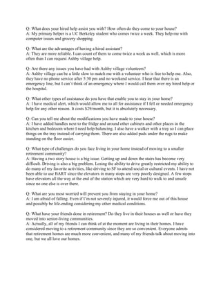 Q: What does your hired help assist you with? How often do they come to your house?
A: My primary helper is a UC Berkeley student who comes twice a week. They help me with
computer issues and grocery shopping.
Q: What are the advantages of having a hired assistant?
A: They are more reliable. I can count of them to come twice a week as well, which is more
often than I can request Ashby village help.
Q: Are there any issues you have had with Ashby village volunteers?
A: Ashby village can be a little slow to match me with a volunteer who is free to help me. Also,
they have no phone service after 5:30 pm and no weekend service. I hear that there is an
emergency  line,  but  I  can’t  think  of  an  emergency  where  I  would  call  them  over my hired help or
the hospital.
Q: What other types of assistance do you have that enable you to stay in your home?
A: I have medical alert, which would allow me to all for assistance if I fell or needed emergency
help for any other reason. It costs $29/month, but it is absolutely necessary.
Q: Can you tell me about the modifications you have made to your house?
A: I have added handles next to the fridge and around other cabinets and other places in the
kitchen and bedroom where I need help balancing. I also have a walker with a tray so I can place
things on the tray instead of carrying them. There are also added pads under the rugs to make
standing on the floor easier.
Q: What type of challenges do you face living in your home instead of moving to a smaller
retirement community?
A: Having a two story house is a big issue. Getting up and down the stairs has become very
difficult. Driving is also a big problem. Losing the ability to drive greatly restricted my ability to
do many of my favorite activities, like driving to SF to attend social or cultural events. I have not
been able to use BART since the elevators in many stops are very poorly designed. A few stops
have elevators all the way at the end of the station which are very hard to walk to and unsafe
since no one else is over there.
Q: What are you most worried will prevent you from staying in your home?
A:  I  am  afraid  of  falling.  Even  if  I’m  not  severely  injured,  it  would  force  me  out  of  this  house  
and possibly be life-ending considering my other medical conditions.
Q: What have your friends done in retirement? Do they live in their houses as well or have they
moved into senior-living communities.
A: Actually, all of my friends I can think of at the moment are living in their homes. I have
considered moving to a retirement community since they are so convenient. Everyone admits
that retirement homes are much more convenient, and many of my friends talk about moving into
one, but we all love our homes.

 