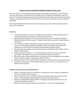 Expert Interview with NASA Intelligent Robotics Group, 3/18
The team went to visit the Intelligent Robotics Group at the NASA Ames Research center. We had a
two-hour meeting with researchers who are building the first prototypes of Tenesegrity robots. We
learned a lot about the advantages and limitations of these types of robots, and saw several interesting
mockups and working models. At the end of this document are photos and videos of several different
prototypes.
We met with NASA Researchers Vytas Sunspiral, Adrian Agogino, along with our graduate student
advisor Drew Sablehaus.

Key Points









They emphasized there could be a lot of different form factors for robots, although they are
currently pursing balls and snakes, we should not let that limit us.
Vytas really saw tensegrity as mimicking biology: allowing robots to finally be as resilient,
flexible,  and  robust  as  human  beings.  “Tensegrity  is  best  when  using  nature’s  simple  solutions  
to  problems.”
. Per tensegrity-enabled manipulators: stronger manipulators would require more rigid
structures. They suggested attaching traditional robotics manipulators (ie hard) to a soft
tensegrity structure. Strength of materials will always define gripper strength
Key advantages of tensegrity: requires a lot less power, compressible, light-weight, robust vs
traditional hard robotics.
Project is funded by a blue-sky,  10+  year  research  grant.  Basically,  they  don’t  expect  the  
technology to be feasible for ten year, which definitely makes our job harder!
We could use the modeling software Rhino, combined with the Grasshopper spring modeling
plugin, to model tensegrity. The software is difficult to learn.
Obvious applications from the NASA guys: exoskeleton, prosthetic limbs, and prosthetic knees.
Tensegrity is also great for under-actuated systems: one or two motors can generate many
different structural poses.

Feedback on Top Concepts, Concept Brainstorm
1. Shower - What about a safe and soft bathtub? Tensegrity structure covered by a waterproof
membrane,  “inflates”  when  you  get  in.
2. Terrain Avoidance system – Use force feedback? Tensegrity is great for an underactuated
system: 2 motors plus distributed loading can handle a wide range of forces.
3. What about deployable tensegrity walkers? Tensegrity ramps? Tensegrity structures with
membranes (like beds and chairs)
4. Rehab for physical therapy, disabilities, and stretching -> a la Chris Finn (quadriplegic)

 