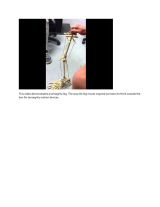 This video demonstrates a tensegrity leg. The way the leg moves inspired our team to think outside the
box for tensegrity motion devices.

 