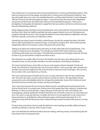 They tried living in a nursing home (senior housing facility) for six months and absolutely hated it. They
had a tiny dingy room for two people, and had to eat in a dining room with fluorescent lighting. They
ate with people  who  were  much  more  disabled  than  them,  and  they  didn’t  like  that.  It  wasn’t  pleasant.  
“We  don’t  want  to  live  with  old  people  ever  again.”  It  was  very  clinical;  they  lived  in  the  independent  
living  section  of  the  home,  they  didn’t  even  want  to  try  the assisted living section. There was an
atmosphere of old people; the attendants ranged from boring to awful, and the home did not provide
the active lifestyle they preferred.
Ashby Village provides volunteers to do household work, and a social network: those are the two things
she liked most. When her health turned bad, she had a support network to turn to, find doctors and
caregivers through the service. They change the batteries in the smoke detectors, lightbulbs, and even
fixed her computer, since she has no idea how it works.
Something  Joan  doesn’t  want  to  handle  is  medical  boxes;  she  lets  the  caregiver  do  those.  She  didn’t  
want  to  take  responsibility  for  important  things,  so  she  had  the  caregiver  do  it.  She’s  tried  to  provide  
independent help for her husband, so that if she grows ill he will be okay.
Talking  more  about  her  husband  and  his  dementia,  he  really  needs  help  with  household  tasks.  “The  
world  isn’t  really  set  up  for  old  people.”  For  example,  last  week  he  fell,  and  knocked  over  a  table  
overflowing with books and a wine glass. The books flew everywhere and the glass shattered. She had
to clean it up, but she wished a caregiver was there to do it.
She refused to use a walker after her time in the hospital; now she uses a cane. Being active is very
important  to  her,  but  she  considers  herself  an  introvert  and  doesn’t  mind  being  a  homebody.  
The  most  important  thing  in  Joan’s  life  is  to  have  a  social  support  network  of  people.  Friends  and  
family.  She  said  that  it’s  important  that  “you’re  the  same  person,”  even  as  you  age.  She’s  traveled  a  lot  
and  been  very  active  throughout  her  life,  and  she  wants  to  stay  active  even  as  she  age’s.  She  can  drive,  
she can walk a mile, it just takes her 40 minutes.
The most important aspect of healthcare for Joan is to stay with doctors who she has a relationship
with. Someone she knows, someone who knows her and she can rely on. She specifically chooses
young doctors who will probably outlive her, to keep that relationship.  Some  of  her  friends  can’t  pick  
and choose doctors so easily, like in Kaiser, but they are still great.
She is very lucky because she has money put aside to pay for remodeling and revamping the house.
She has friends stuck in nursing homes, sharing rooms with people they hate, relying on medicare and
Medicaid. In other countries (Europe + Japan), the government pays for much more elderly care:
housekeeping, cooking, facilities for the blind. Bike lanes are more safe so that you can ride a bike even
at 70. Her cousin is a 90-year old man in Sweden who lives in his own apartment, a man comes to his
house  and  cleans  it,  and  helps  him  with  anything  he  needs,  and  the  government  pays  for  it.  It’s  
important to stay with the friends you have, instead of being moved a hundred miles away to a nursing
home.
Products  they  use  at  home:  they’ve  made  the  bathroom  more  handicap  accessible,  adding  railings  to  
everything.  Railings  on  stairway.  With  money  it’s  easy.
Joan is terrified that she will become blind, because reading, watching movies, and everything else she
loves requires her to have good vision.

 