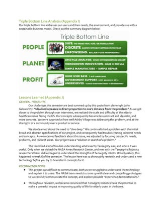Triple Bottom Line Analysis (Appendix I)
Our triple bottom line addresses our users and their needs, the environment, and provides us with a
sustainable business model. Check out the summary diagram below:

Lessons Learned (Appendix J)
GENERAL THOUGHTS
Our challenges this semester are best summed up by this quote from playwright John
Galsworthy: “Idealism  increases  in  direct  proportion  to  one's  distance  from  the  problem.”  As we got
closer to the problem through user interviews, we realized the scale and difficulty of the elderly
healthcare issue facing the US. Our concepts subsequently became less abstract and idealistic, and
more concrete. We were surprised at how well Ashby Village was addressing this problem, and at the
strengths of a community over a product or service.
We also learned about the need  to  “dive  deep.”  We  continually  had  a  problem  with  the  initial  
broad and abstract specifications of our project, and consequently had trouble creating concrete needs
and concepts. As we received feedback about this issue, we adjusted by focusing on specific needs,
problems, and concept areas. Our project was a  “solution in search of a problem.”
The team had a lot of trouble understanding what exactly Tensegrity was, and where it was
useful. Only when we visited the NASA Ames Research Center, and met with the Tensegrity Robotics
researchers there, did we began to understand the strengths of Tensegrity robots. Unfortunately, this
happened in week 6 of the semester. The lesson here was to thoroughly research and understand a new
technology before you try to brainstorm concepts for it.
RECOMMENDATIONS
● This project was difficult to communicate, both as we struggled to understand the technology
and explain it to users. The NASA team needs to come up with clear and compelling prototypes
to successfully communicate the concept, and explore possible  “experience  demonstrations.”
●

Through our research, we became convinced that Tensegrity robotics have the potential to
make a powerful impact in improving quality of life for elderly users in the home.

 