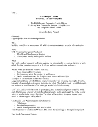 4.12.13
DALi Project Lecture
Location: 3110 Etcheverry Hall
The DALi Project: Devices for Assisted Living
Exploring New Frontiers for Assisted Living Devices
The European Robotics Forum
Lecture by: Luigi Palopoli
Objective:
Support people with moderate impairments.
Why:
Mobility give elders an autonomous life which in tern combats other negative affects of aging
How:
CNP (Cognitive Navigation Prosthesis)
- Flexible and Non-Intrusive Solution
- Autonomous sensing and cognitive abilities
What:
Start with a walker because it is already accepted (no stigma) and it is a simple platform to work
off of. The first part of the project is to develop a walker with navigation assistance
Where: (What environments will this work in?)
- Semi-Structured Environments
- Environments where the topology is well known
- Well-Lit environments – the first generation sensors will need light
Examples of Environments that fit these criteria:
Large malls and large airports fit these criteria because they are confusing for people, stressful,
but relatively controlled environment for testing the robot. Also, help is readily available in malls
and  airports,  so  a  malfunction  of  the  prototype  wouldn’t  be life-threatening.
User Case: Anna (76yrs old) wants to go shopping. She will encounter groups of people at the
mall. The technical solution will be to have haptic handles and to gently apply the brake on one
wheel to turn her in the correct direction. The robot will also detect stress and suggest calm
routes to take or suggest taking a break.
Challengers: User Acceptance and market analysis
- Talk to users
- Low fidelity prototypes
- Match user requirements with market needs
Final Price must be less than 3,000 euros. This limits the technology so it is a practical project.
User Needs Assessment Process:

 