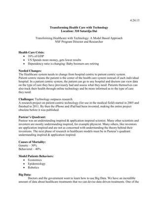 4.24.13
Transforming Health Care with Technology
Location: 310 Sutardja Dai
Transforming Healthcare with Technology: A Model Based Approach
NSF Program Director and Researcher

Health Care Crisis:
 16% of GDP
 US Spends more money, gets lower results
 Dependency ratio is changing: Baby boomers are retiring
Needed Changes:
The Healthcare system needs to change from hospital centric to patient centric system.
Patient centric means the patient is the center of the health care system instead of each individual
hospital. In a patient centric system, the patient can go to any hospital and doctors can view data
on the type of care they have previously had and assess what they need. Patients themselves can
also track their health through online technology and be more informed as to the type of care
they need.
Challenges: Technology outpaces research.
A research project on patient-centric technology (for use in the medical field) started in 2005 and
finished in 2011. By then the iPhone and iPad had been invented, making the entire project
obsolete before it was published.
Pasteur’s  Quadrant:
Pasteur was an understanding inspired & application inspired scientist. Many other scientists and
inventers are mostly understanding inspired, for example physicist. Many others, like inventors
are application inspired and are not as concerned with understanding the theory behind their
inventions.  The  next  phase  of  research  in  healthcare  models  must  be  in  Pasteur’s  quadrant:  
understanding inspired & application inspired.
Causes of Mortality:
Genetic – 30%
Behavioral – 40%
Model Patients Behaviors:
 Economics
 Epidemiology
 Robotics
Big Data:
Doctors and the government want to learn how to use Big Data. We have an incredible
amount of data about healthcare treatments that we can devise data-driven treatments. One of the

 
