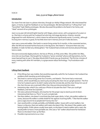 4.26.13
Joan, 73-yo w/ Stage-4 Bone Cancer
Introduction
Our team first met Joan in a phone interview, through our Ashby Village network. We interviewed her
again, in-home, to get her feedback on our two prototypes. We demoed both  our  “Lifting  Chair”  and  
“Social  Bot”  high-fidelity prototypes. We also discussed the problems she faced in her home, and
“ideal”  versions  of  our  prototypes.
Joan is a 73-year old retired English teacher with Stage-4 bone cancer, with a prognosis of 10 years or
so. She lives in a home with her husband Carl who has mid-stage dementia. A doctor recently
diagnosed  him  with  Alzheimer’s,  which  means  he  will  become  significantly  worse.  Currently,,  although  
his long-term memory is good, he has little short-term memory  and  can’t  make  decisions.  
Joan uses a cane and walker. She lived in a senior living center for 6 months, in the unassisted section,
after  she  fell  and  received  hairline  fractures  in  her  leg  bone.  She  hated  it:  “everyone  there  was  very  
disabled, it  made  me  feel  very  old  [laughter].”  Her  husband  had  a  stroke  and  receives physical therapy
twice a week.
She owns exclusively Apple products: she has an iPhone, an iPad, and a iMac. She prefers her iMac,
since  she  can  touchtype.  She  bought  her  husband  a  “senior-oriented”  phone  with  big  buttons,  but  he  
never learned how to use it. She plays Words With Friends (you go Grandma!). The first ten minutes of
every  meeting  with  other  AV  members,  is  a  gripe  session  about  technology:  “my  frustrations  with  
tech.”

Lifting Chair Feedback










If the lifting chair was mobile, that would be especially useful for her husband. Her husband has
problems both standing up and sitting down.
She lived in a senior living center for 6 months, and hated it. The home had a motorized
recliner, which would help you stand up by actuating the chair into an upright position. The first
time  her  husband  used  it,  he  didn’t  realize  what  the  remote  did,  and  the  chair  threw  him  out  of  
the chair (he was very surprised)! After that, they just disconnected the motor.
Interesting idea: what if you used your iPhone to actuate the chair? Then you could get
feedback, and never be surprised...
She sees a physical therapist, who teaches her the proper way to stand up and sit down.
Interesting that there is a “form”  to  such  a  simple  task.
She  likes  walkers,  she  doesn’t  mind  that  they  look  super-dorky. In fact, she prefers walkers to
canes,  because  the  walker  is  a  little  shield  for  her  against  incoming  traffic.  “I  like  that  the  walker  
puts a cage around me so people  don’t  bump  into  me.”
Joan would prefer a simple, portable, and foldable walker. Issues with current walkers: too
heavy  is  a  big  one,  there  are  walkers  with  seats  she  doesn’t  like.  She  doesn’t  like  walekrs  with  
locking brakes. Public places usually have  seats,  so  she  doesn’t  need  a  walker  with  a  seat;  she  
would  prefer  to  have  a  more  portable  one.  She  uses  a  “ski”  walker  attachment  for  hardwood  
floors  so  she  doesn’t  tear  up  the  floor.
Possible improvements to our chair:

 