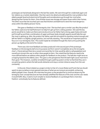 prototypes we had already designed in the last few weeks. We went through her credentials again and
her relation as a market stakeholder. She then went into detail and addressed the main problems that
elderly people faced and what kind of thoughts and considerations go through her mind when
designing their homes for them. One of these issues was storage and space issues within their homes.
The other issue that she touched upon was that kitchens and bathrooms were the most dangerous
areas  within  the  elderly  persons’  home.
She gave us feedback on the tensegrity chair. She touched upon a similar Lazy-Boy like product
her  father  used  since  he  had  Parkinson’s  to  help  him  get  up  from  a  sitting  position.  She  said  the  key  
points would be to make sure there were sturdy arms as her father had a strong upper body and could
pull himself up and that a combination of upper and lower body strength aspects would help the user
the most in getting up. Also, the product her father used did not extend its standing motion enough and
left her father in a slightly upright position, but not fully standing. This would be an important point to
focus on in our tensegrity chair. This could maybe be remedied through the chairs arms pushing the
person up slightly at the end of its motion.
There was a lot more feedback and ideas produced in the second part of the prototype
feedback  on  the  tensegrity  ball  since  its  purpose  and  form  weren’t  completely  set  as  the  tensegrity  
chair’s.  Cheryl  advised  there  be  a  voiced  command  like  Siri  that  would  be  able  to  call  people/text  and  
overall just connect the user to other close people to them. She noted that the features need to be
more defined before we address other people for feedback on the product. The ball also might serve as
a tripping hazard to the elderly users. This gave us the perspective that the ball might cause more harm
than good. This however, could be remedied through a pathing system similar to that that they use in
car parking systems where the ball avoids obstacles and stays a certain distance away from the user
constantly.
In the end, Cheryl related our project similar to that of a movie Robot and Frank that we should
watch to give ourselves a more general overview of what we are trying to accomplish, enhancing
elderly  people’s  lives.  Overall,  this  interview  has  given  us  the  perspective  to  continue advancing the
tensegrity chair concept because we have already solidified the features of the chair and the user needs
it would fulfill. Also, it seems much simpler to receive feedback on a prototype that is more less
freeform and already has its features defined.

 
