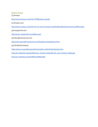 Works Cited
[1] Amazon
http://www.amazon.com/b?ie=UTF8&node=4075961
[2] Amazon.com
http://www.amazon.com/s/ref=nb_sb_noss?url=search-alias%3Dhpc&field-keywords=uplift%20seat
[3] Caregiverlist.com
http://www.caregiverlist.com/Rates.aspx
[4] Payingforseniorcare.com
http://www.payingforseniorcare.com/longtermcare/statistics.html
[5] CIA World Factbook
https://www.cia.gov/library/publications/the-world-factbook/index.htm
http://en.wikipedia.org/wiki/Medicare_(United_States)#Costs_and_funding_challenges
http://en.wikipedia.org/wiki/Medicaid#Budget

 
