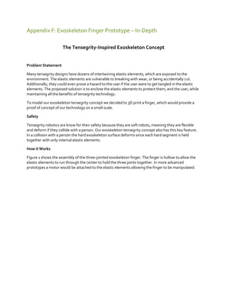Appendix F: Exoskeleton Finger Prototype – In-Depth
The Tensegrity-Inspired Exoskeleton Concept

Problem Statement
Many tensegrity designs have dozens of intertwining elastic elements, which are exposed to the
environment. The elastic elements are vulnerable to breaking with wear, or being accidentally cut.
Additionally, they could even prove a hazard to the user if the user were to get tangled in the elastic
elements. The proposed solution is to enclose the elastic elements to protect them, and the user, while
maintaining all the benefits of tensegrity technology.
To model our exoskeleton tensegrity concept we decided to 3D print a finger, which would provide a
proof of concept of our technology on a small scale.
Safety
Tensegrity robotics are know for their safety because they are soft robots, meaning they are flexible
and deform if they collide with a person. Our exoskeleton tensegrity concept also has this key feature.
In a collision with a person the hard exoskeleton surface deforms since each hard segment is held
together with only internal elastic elements.
How it Works
Figure 1 shows the assembly of the three-jointed exoskeleton finger. The finger is hollow to allow the
elastic elements to run through the center to hold the three joints together. In more advanced
prototypes a motor would be attached to the elastic elements allowing the finger to be manipulated.

 