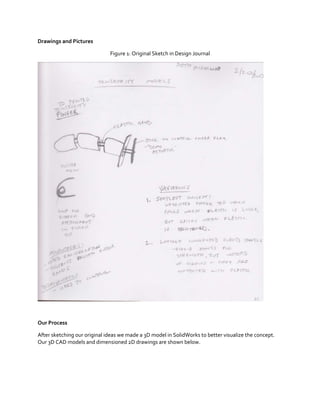 Drawings and Pictures
Figure 1: Original Sketch in Design Journal

Our Process
After sketching our original ideas we made a 3D model in SolidWorks to better visualize the concept.
Our 3D CAD models and dimensioned 2D drawings are shown below.

 