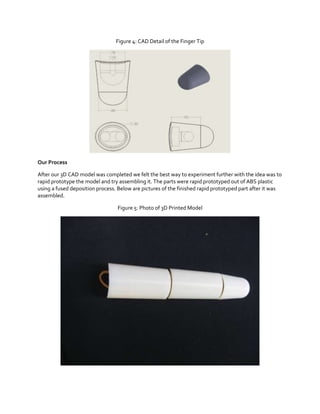 Figure 4: CAD Detail of the Finger Tip

Our Process
After our 3D CAD model was completed we felt the best way to experiment further with the idea was to
rapid prototype the model and try assembling it. The parts were rapid prototyped out of ABS plastic
using a fused deposition process. Below are pictures of the finished rapid prototyped part after it was
assembled.
Figure 5: Photo of 3D Printed Model

 