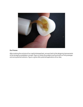 Our Process
After studying the outcome of our rapid prototyped part, we went back to the designing improvements
of the tensegrity exoskeleton concept. Figure 10 shows the problems we found with our first prototype
and some potential solutions. Figure 11 gives other potential applications of our idea.

 
