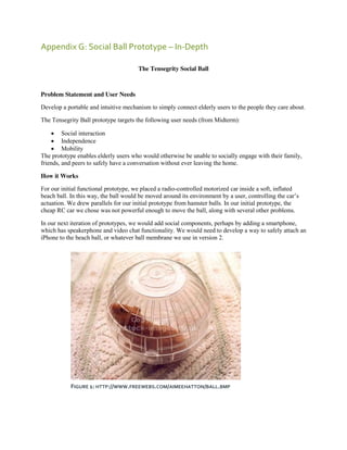 Appendix G: Social Ball Prototype – In-Depth
The Tensegrity Social Ball

Problem Statement and User Needs
Develop a portable and intuitive mechanism to simply connect elderly users to the people they care about.
The Tensegrity Ball prototype targets the following user needs (from Midterm):
 Social interaction
 Independence
 Mobility
The prototype enables elderly users who would otherwise be unable to socially engage with their family,
friends, and peers to safely have a conversation without ever leaving the home.
How it Works
For our initial functional prototype, we placed a radio-controlled motorized car inside a soft, inflated
beach ball. In this way, the ball would be moved around its environment by a user, controlling  the  car’s  
actuation. We drew parallels for our initial prototype from hamster balls. In our initial prototype, the
cheap RC car we chose was not powerful enough to move the ball, along with several other problems.
In our next iteration of prototypes, we would add social components, perhaps by adding a smartphone,
which has speakerphone and video chat functionality. We would need to develop a way to safely attach an
iPhone to the beach ball, or whatever ball membrane we use in version 2.

FIGURE 1: HTTP://WWW.FREEWEBS.COM/AIMEEHATTON/BALL.BMP

 