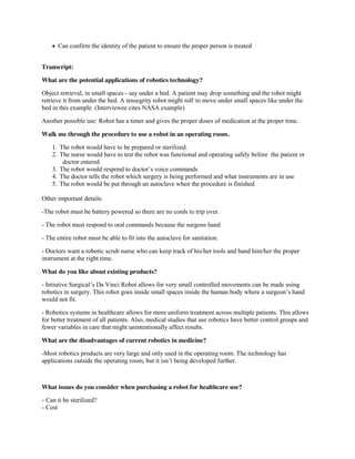  Can confirm the identity of the patient to ensure the proper person is treated
Transcript:
What are the potential applications of robotics technology?
Object retrieval, in small spaces - say under a bed. A patient may drop something and the robot might
retrieve it from under the bed. A tensegrity robot might roll1 to move under small spaces like under the
bed in this example. (Interviewee cites NASA example)
Another possible use: Robot has a timer and gives the proper doses of medication at the proper time.
Walk me through the procedure to use a robot in an operating room.
1. The robot would have to be prepared or sterilized.
2. The nurse would have to test the robot was functional and operating safely before the patient or
doctor entered
3. The  robot  would  respond  to  doctor’s  voice  commands
4. The doctor tells the robot which surgery is being performed and what instruments are in use
5. The robot would be put through an autoclave when the procedure is finished
Other important details:
-The robot must be battery powered so there are no cords to trip over.
- The robot must respond to oral commands because the surgons hand
- The entire robot must be able to fit into the autoclave for sanitation.
- Doctors want a robotic scrub nurse who can keep track of his/her tools and hand him/her the proper
instrument at the right time.
What do you like about existing products?
- Intiutive  Surgical’s  Da  Vinci  Robot  allows  for  very  small  controlled  movements  can  be  made  using  
robotics in surgery.  This  robot  goes  inside  small  spaces  inside  the  human  body  where  a  surgeon’s  hand  
would not fit.
- Robotics systems in healthcare allows for more uniform treatment across multiple patients. This allows
for better treatment of all patients. Also, medical studies that use robotics have better control groups and
fewer variables in care that might unintentionally affect results.
What are the disadvantages of current robotics in medicine?
-Most robotics products are very large and only used in the operating room. The technology has
applications  outside  the  operating  room,  but  it  isn’t  being  developed  further.  

What issues do you consider when purchasing a robot for healthcare use?
- Can it be sterilized?
- Cost

 