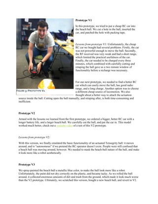 Prototype V1
In this prototype, we tried to put a cheap RC car into
the beach ball. We cut a hole in the ball, inserted the
car, and patched the hole with packing tape.

Lessons from prototype V1: Unfortunately, the cheap
RC car we bought had several problems. Firstly, the car
was not powerful enough to move the ball. Secondly,
the RF received was very weak and had a short range,
which limited the practical usefulness of the car.
Finally, the car needed to be charged every three
minutes, which combined with carefully cutting and
retaping the ball gave us a two minute window of
functionality before a recharge was necessary.

For our next prototype, we needed to find a better RC
car which can easily move the ball, has good radio
range, and a long charge. Another option was to choose
FIGURE 3: PROTOTYPE V1
a different cheap source of locomotion. We also
thought about a better way to attach the actuation
source inside the ball. Cutting open the ball manually, and retaping after, is both time-consuming and
inefficient.

Prototype V2
Armed with the lessons we learned from the first prototype, we ordered a bigger, better RC car with a
longer battery life, and a larger beach ball. We carefully cut the ball, and put the car in. This model
worked much better, check out a youtube video of a test of this V2 prototype.

Lessons from prototype V2:
With this version, we finally emulated the basic functionality of an actuated Tensegrity ball: it moves
around,  and  is  “autonomous”  if  we  pretend  the  RC  operator  doesn’t  exist.  People  were  still  confused  that  
a beach ball was moving around, however. We needed to mask the beach-ball nature of the ball, and make
it look more like a robot aesthetically.

Prototype V3
We spray-painted the beach ball a metallic blue color, to make the ball look more like a robot.
Unfortunately, the paint did not dry correctly on the plastic, and became tacky. As we rolled the ball
around, it collected enormous amounts of dirt and trash from the ground, which made it look much worse
than the V2 prototype. Ultimately, we scratched this version, bought a new beach ball, and revert to V2.

 