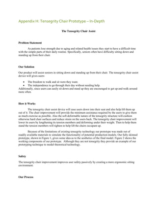 Appendix H: Tensegrity Chair Prototype – In-Depth
The Tensegrity Chair Assist

Problem Statement
As patients lose strength due to aging and related health issues they start to have a difficult time
with the simple parts of their daily routine. Specifically, seniors often have difficulty sitting down and
standing up from their chair.

Our Solution
Our product will assist seniors in sitting down and standing up from their chair. The tensegrity chair assist
device will gives users:
 The freedom to walk and sit were they want.
 The independence to go through their day without needing help.
Additionally, since users can easily sit down and stand up they are encouraged to get up and walk around
more often.

How it Works
The tensegrity chair assist device will ease users down into their seat and also help lift them up
out of it. The chair improvement will provide the minimum assistance required by the users to give them
as much exercise as possible. Also the soft deformable nature of the tensegrity structure will cushion
otherwise hard chair surfaces and reduce strain on the users back. The tensegrity chair improvement will
lower its users by lengthening its tension members and deforming under their weight. Then to help them
stand the tension members will tighten to help lift the chairs occupant up.
Because of the limitations of existing tensegrity technology our prototype was made out of
readily available materials to simulate the functionality of potential production models. Our fully skinned
prototype, shown in Figure 1, gives some idea as to the aesthetics of the final model. Figure 2 shows the
working components of our prototype. Although they are not tensegrity they provide an example of our
prototyping technique to model theoretical technology.

Safety
The tensegrity chair improvement improves user safety passively by creating a more ergonomic sitting
environment.

Our Process

 