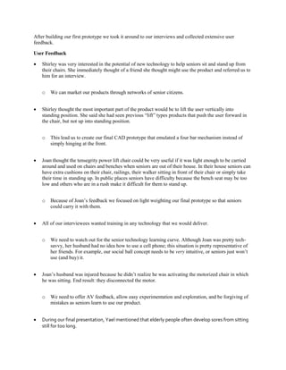 After building our first prototype we took it around to our interviews and collected extensive user
feedback.
User Feedback


Shirley was very interested in the potential of new technology to help seniors sit and stand up from
their chairs. She immediately thought of a friend she thought might use the product and referred us to
him for an interview.
o



Shirley thought the most important part of the product would be to lift the user vertically into
standing  position.  She  said  she  had  seen  previous  “lift”  types  products  that  push  the  user  forward  in  
the chair, but not up into standing position.
o



We need to watch out for the senior technology learning curve. Although Joan was pretty techsavvy, her husband had no idea how to use a cell phone; this situation is pretty representative of
her friends. For example, our social ball concept needs to be very intuitive,  or  seniors  just  won’t  
use (and buy) it.

Joan’s  husband  was  injured  because  he  didn’t  realize  he  was  activating  the  motorized  chair  in  which  
he was sitting. End result: they disconnected the motor.
o



Because  of  Joan’s  feedback  we  focused  on  light  weighting  our  final  prototype  so  that  seniors  
could carry it with them.

All of our interviewees wanted training in any technology that we would deliver.
o



This lead us to create our final CAD prototype that emulated a four bar mechanism instead of
simply hinging at the front.

Joan thought the tensegrity power lift chair could be very useful if it was light enough to be carried
around and used on chairs and benches when seniors are out of their house. In their house seniors can
have extra cushions on their chair, railings, their walker sitting in front of their chair or simply take
their time in standing up. In public places seniors have difficulty because the bench seat may be too
low and others who are in a rush make it difficult for them to stand up.
o



We can market our products through networks of senior citizens.

We need to offer AV feedback, allow easy experimentation and exploration, and be forgiving of
mistakes as seniors learn to use our product.

During our final presentation, Yael mentioned that elderly people often develop sores from sitting
still for too long.

 