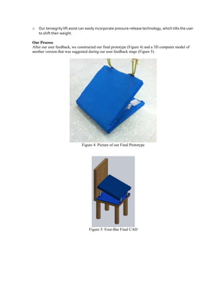 o

Our tensegrity lift assist can easily incorporate pressure-release technology, which tilts the user
to shift their weight.

Our Process
After our user feedback, we constructed our final prototype (Figure 4) and a 3D computer model of
another version that was suggested during our user feedback stage (Figure 5).

Figure 4: Picture of our Final Prototype

Figure 5: Four-Bar Final CAD

 